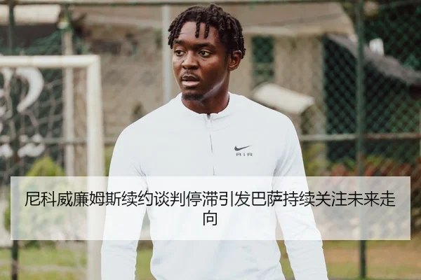 尼科威廉姆斯续约谈判停滞引发巴萨持续关注未来走向